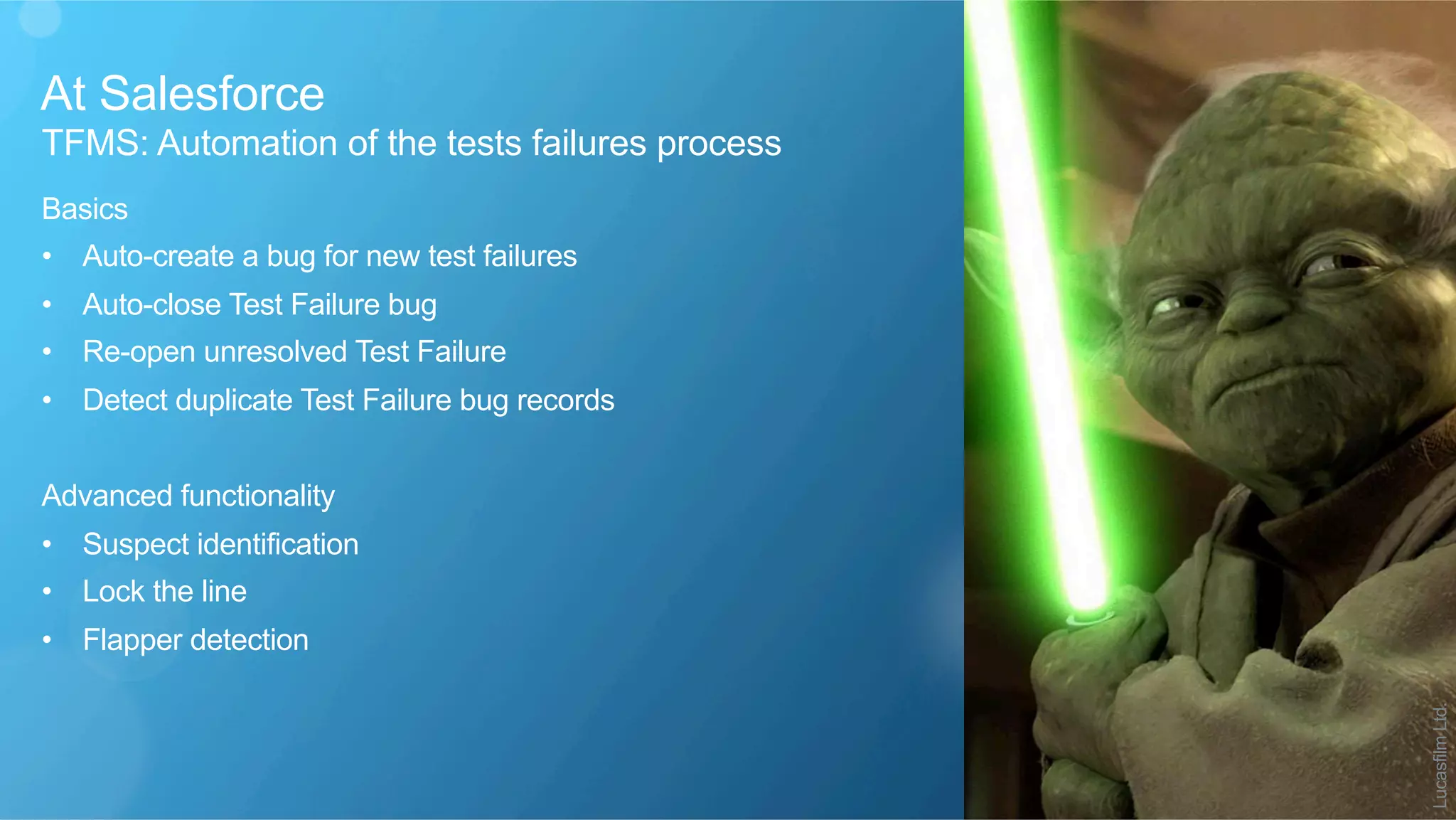 At Salesforce
​ TFMS: Automation of the tests failures process
​ Basics
•  Auto-create a bug for new test failures
•  Auto-close Test Failure bug
•  Re-open unresolved Test Failure
•  Detect duplicate Test Failure bug records
​ Advanced functionality
•  Suspect identification
•  Lock the line
•  Flapper detection
LucasfilmLtd.
 