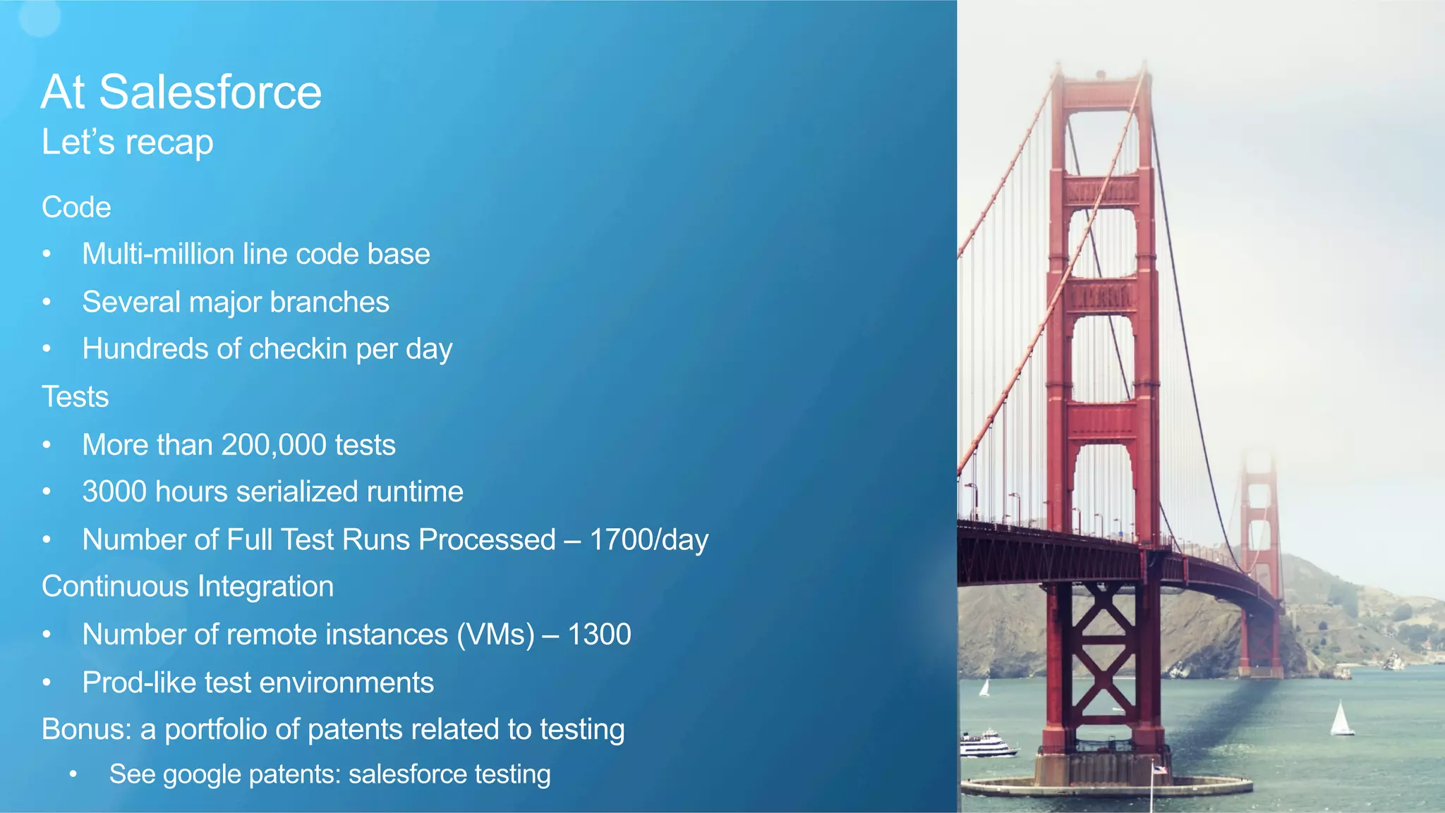 At Salesforce
​ Let’s recap
Code
•  Multi-million line code base
•  Several major branches
•  Hundreds of checkin per day
Tests
•  More than 200,000 tests
•  3000 hours serialized runtime
•  Number of Full Test Runs Processed – 1700/day
Continuous Integration
•  Number of remote instances (VMs) – 1300
•  Prod-like test environments
Bonus: a portfolio of patents related to testing
•  See google patents: salesforce testing
 