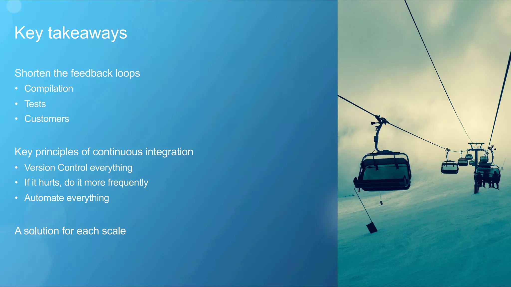 Key takeaways
​ Shorten the feedback loops
•  Compilation
•  Tests
•  Customers
​ Key principles of continuous integration
•  Version Control everything
•  If it hurts, do it more frequently
•  Automate everything
​ A solution for each scale
 