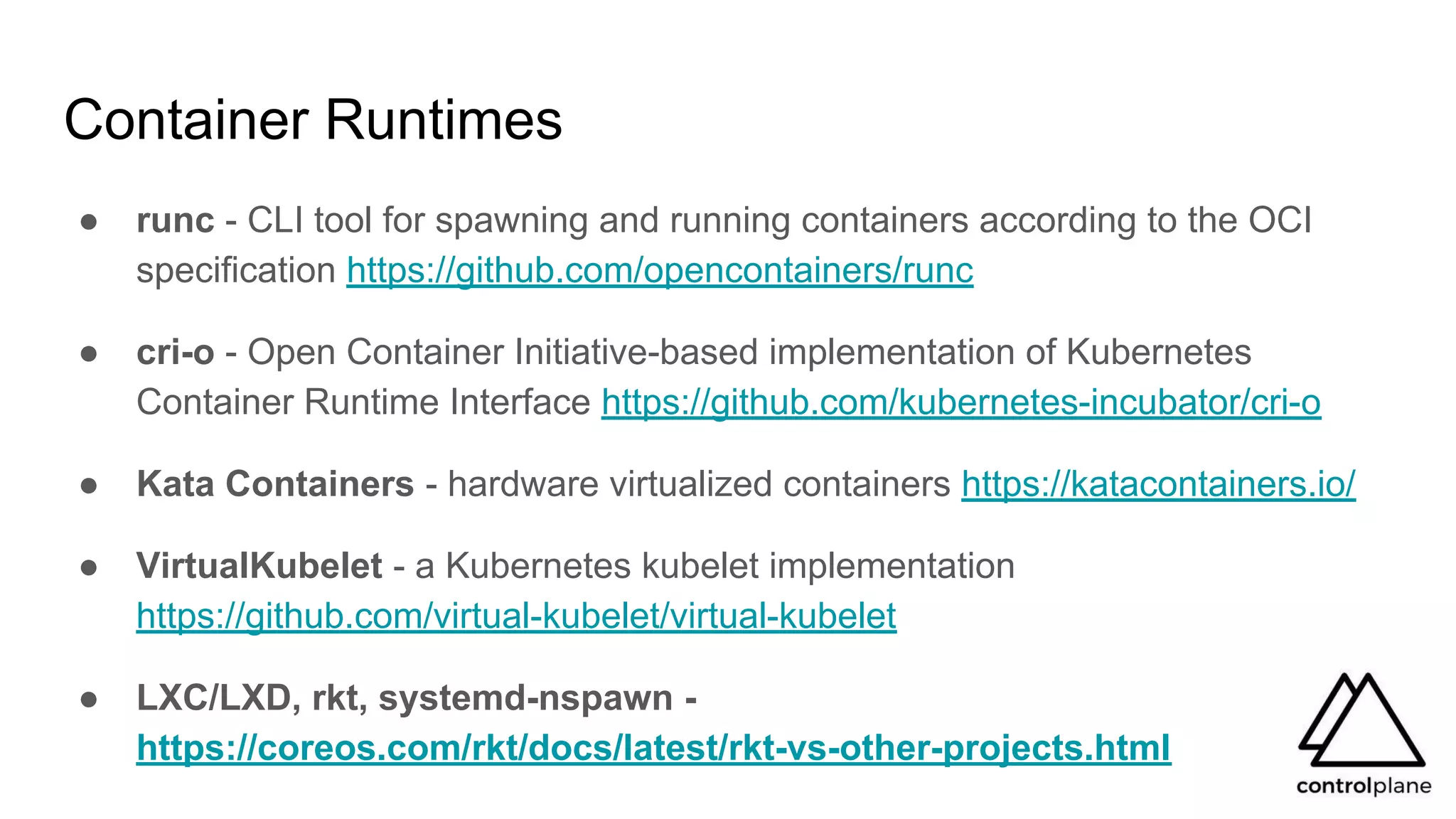 Container Runtimes
● runc - CLI tool for spawning and running containers according to the OCI
specification https://github.com/opencontainers/runc
● cri-o - Open Container Initiative-based implementation of Kubernetes
Container Runtime Interface https://github.com/kubernetes-incubator/cri-o
● Kata Containers - hardware virtualized containers https://katacontainers.io/
● VirtualKubelet - a Kubernetes kubelet implementation
https://github.com/virtual-kubelet/virtual-kubelet
● LXC/LXD, rkt, systemd-nspawn -
https://coreos.com/rkt/docs/latest/rkt-vs-other-projects.html
 