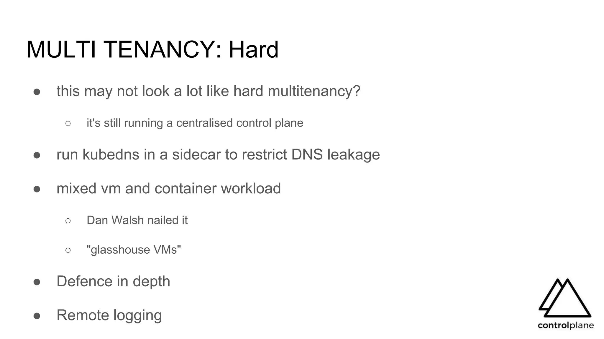 MULTI TENANCY: Hard
● this may not look a lot like hard multitenancy?
○ it's still running a centralised control plane
● run kubedns in a sidecar to restrict DNS leakage
● mixed vm and container workload
○ Dan Walsh nailed it
○ "glasshouse VMs"
● Defence in depth
● Remote logging
 