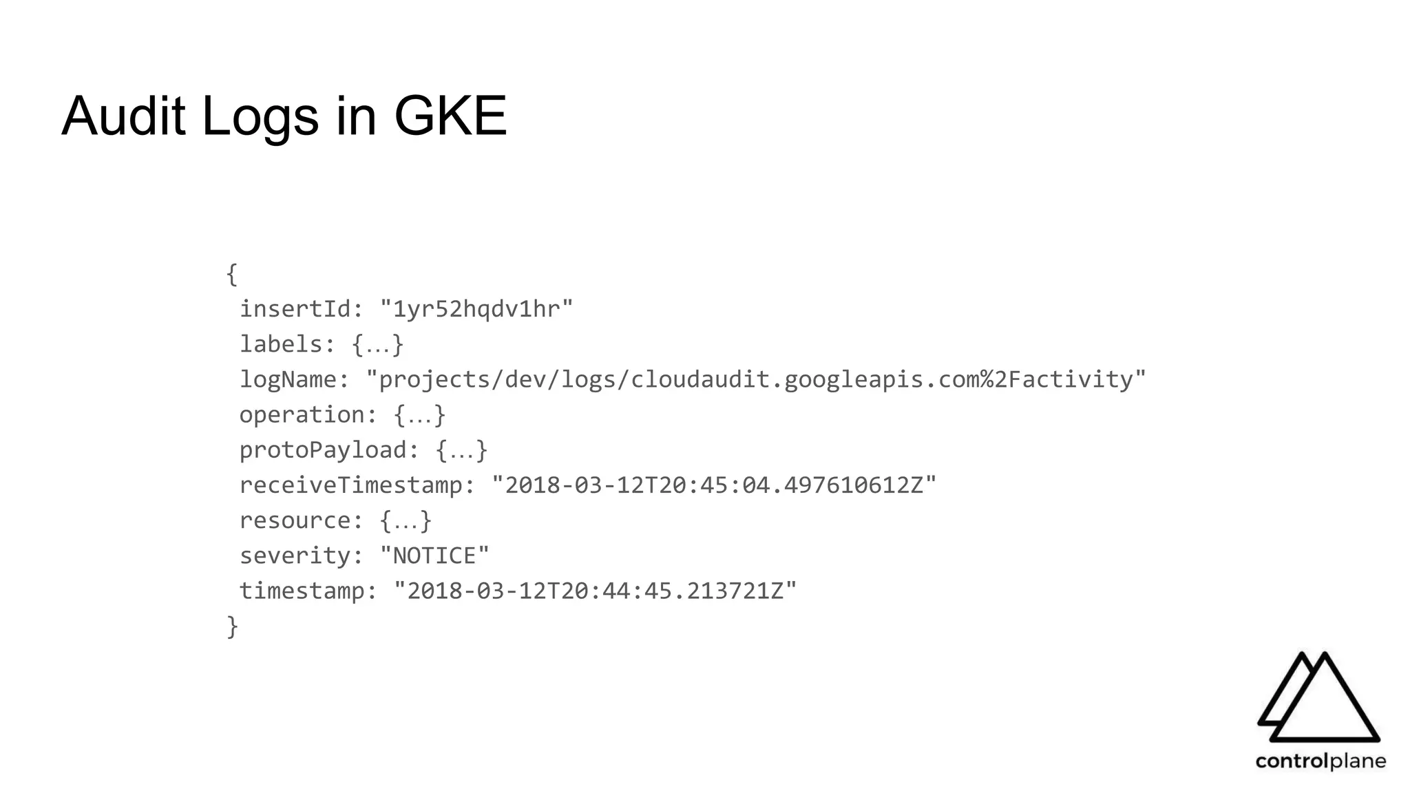 Audit Logs in GKE
{
insertId: "1yr52hqdv1hr"
labels: {…}
logName: "projects/dev/logs/cloudaudit.googleapis.com%2Factivity"
operation: {…}
protoPayload: {…}
receiveTimestamp: "2018-03-12T20:45:04.497610612Z"
resource: {…}
severity: "NOTICE"
timestamp: "2018-03-12T20:44:45.213721Z"
}
 