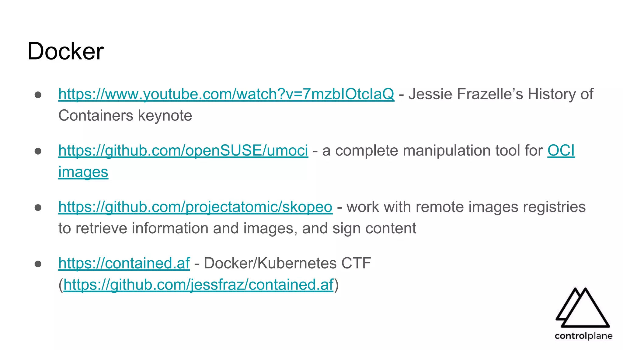 Docker
● https://www.youtube.com/watch?v=7mzbIOtcIaQ - Jessie Frazelle’s History of
Containers keynote
● https://github.com/openSUSE/umoci - a complete manipulation tool for OCI
images
● https://github.com/projectatomic/skopeo - work with remote images registries
to retrieve information and images, and sign content
● https://contained.af - Docker/Kubernetes CTF
(https://github.com/jessfraz/contained.af)
 