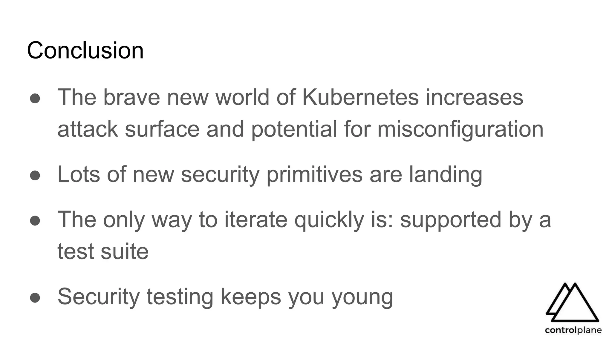 Conclusion
● The brave new world of Kubernetes increases
attack surface and potential for misconfiguration
● Lots of new security primitives are landing
● The only way to iterate quickly is: supported by a
test suite
● Security testing keeps you young
 
