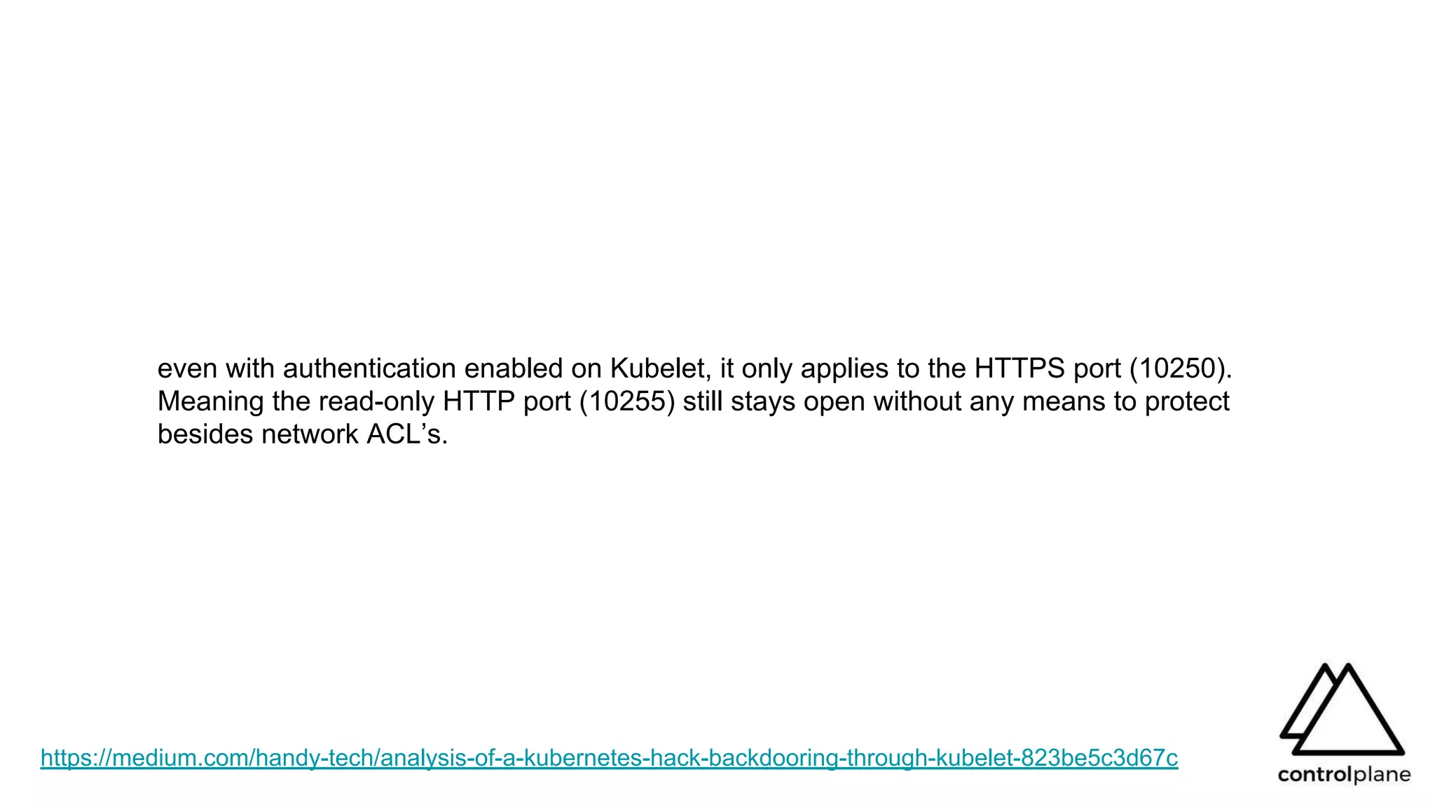https://medium.com/handy-tech/analysis-of-a-kubernetes-hack-backdooring-through-kubelet-823be5c3d67c
even with authentication enabled on Kubelet, it only applies to the HTTPS port (10250).
Meaning the read-only HTTP port (10255) still stays open without any means to protect
besides network ACL’s.
 