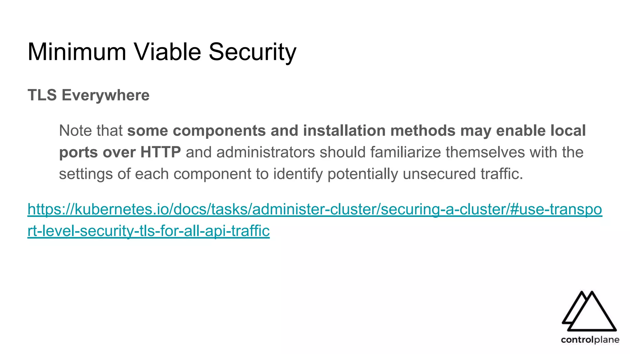 Minimum Viable Security
TLS Everywhere
Note that some components and installation methods may enable local
ports over HTTP and administrators should familiarize themselves with the
settings of each component to identify potentially unsecured traffic.
https://kubernetes.io/docs/tasks/administer-cluster/securing-a-cluster/#use-transpo
rt-level-security-tls-for-all-api-traffic
 