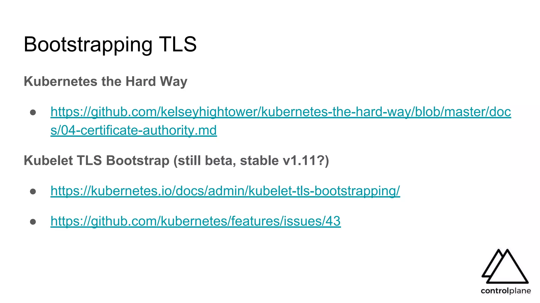 Bootstrapping TLS
Kubernetes the Hard Way
● https://github.com/kelseyhightower/kubernetes-the-hard-way/blob/master/doc
s/04-certificate-authority.md
Kubelet TLS Bootstrap (still beta, stable v1.11?)
● https://kubernetes.io/docs/admin/kubelet-tls-bootstrapping/
● https://github.com/kubernetes/features/issues/43
 