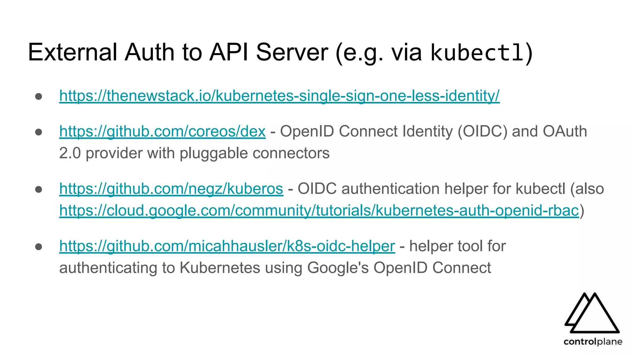 External Auth to API Server (e.g. via kubectl)
● https://thenewstack.io/kubernetes-single-sign-one-less-identity/
● https://github.com/coreos/dex - OpenID Connect Identity (OIDC) and OAuth
2.0 provider with pluggable connectors
● https://github.com/negz/kuberos - OIDC authentication helper for kubectl (also
https://cloud.google.com/community/tutorials/kubernetes-auth-openid-rbac)
● https://github.com/micahhausler/k8s-oidc-helper - helper tool for
authenticating to Kubernetes using Google's OpenID Connect
 