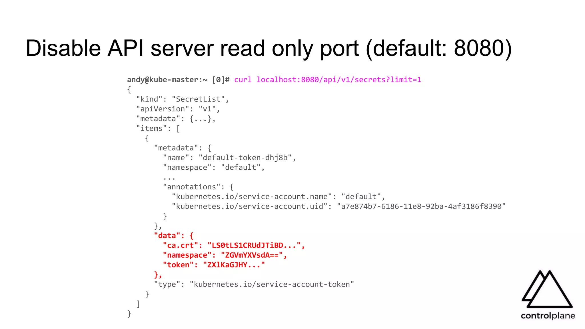 Disable API server read only port (default: 8080)
andy@kube-master:~ [0]# curl localhost:8080/api/v1/secrets?limit=1
{
"kind": "SecretList",
"apiVersion": "v1",
"metadata": {...},
"items": [
{
"metadata": {
"name": "default-token-dhj8b",
"namespace": "default",
...
"annotations": {
"kubernetes.io/service-account.name": "default",
"kubernetes.io/service-account.uid": "a7e874b7-6186-11e8-92ba-4af3186f8390"
}
},
"data": {
"ca.crt": "LS0tLS1CRUdJTiBD...",
"namespace": "ZGVmYXVsdA==",
"token": "ZXlKaGJHY..."
},
"type": "kubernetes.io/service-account-token"
}
]
}
 