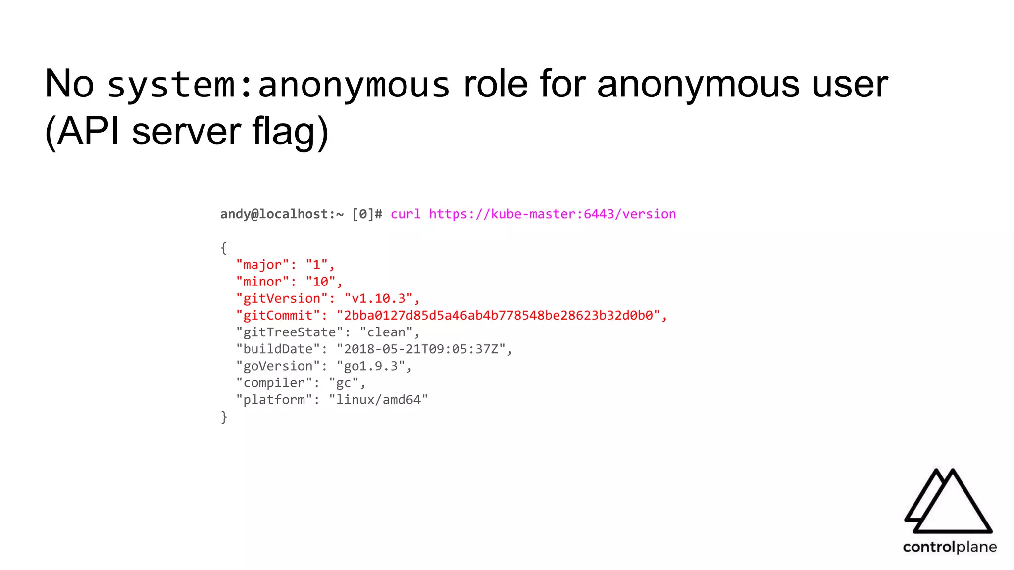 No system:anonymous role for anonymous user
(API server flag)
andy@localhost:~ [0]# curl https://kube-master:6443/version
{
"major": "1",
"minor": "10",
"gitVersion": "v1.10.3",
"gitCommit": "2bba0127d85d5a46ab4b778548be28623b32d0b0",
"gitTreeState": "clean",
"buildDate": "2018-05-21T09:05:37Z",
"goVersion": "go1.9.3",
"compiler": "gc",
"platform": "linux/amd64"
}
 