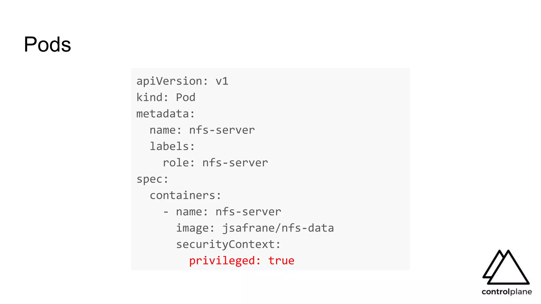 Pods
apiVersion: v1
kind: Pod
metadata:
name: nfs-server
labels:
role: nfs-server
spec:
containers:
- name: nfs-server
image: jsafrane/nfs-data
securityContext:
privileged: true
 