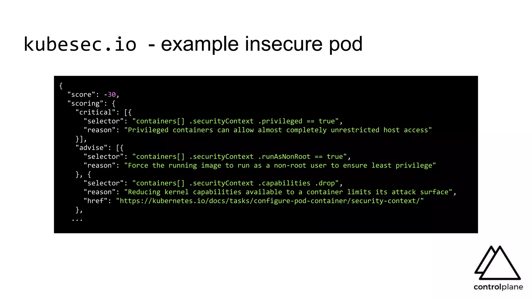 kubesec.io - example insecure pod
{
"score": -30,
"scoring": {
"critical": [{
"selector": "containers[] .securityContext .privileged == true",
"reason": "Privileged containers can allow almost completely unrestricted host access"
}],
"advise": [{
"selector": "containers[] .securityContext .runAsNonRoot == true",
"reason": "Force the running image to run as a non-root user to ensure least privilege"
}, {
"selector": "containers[] .securityContext .capabilities .drop",
"reason": "Reducing kernel capabilities available to a container limits its attack surface",
"href": "https://kubernetes.io/docs/tasks/configure-pod-container/security-context/"
},
...
 