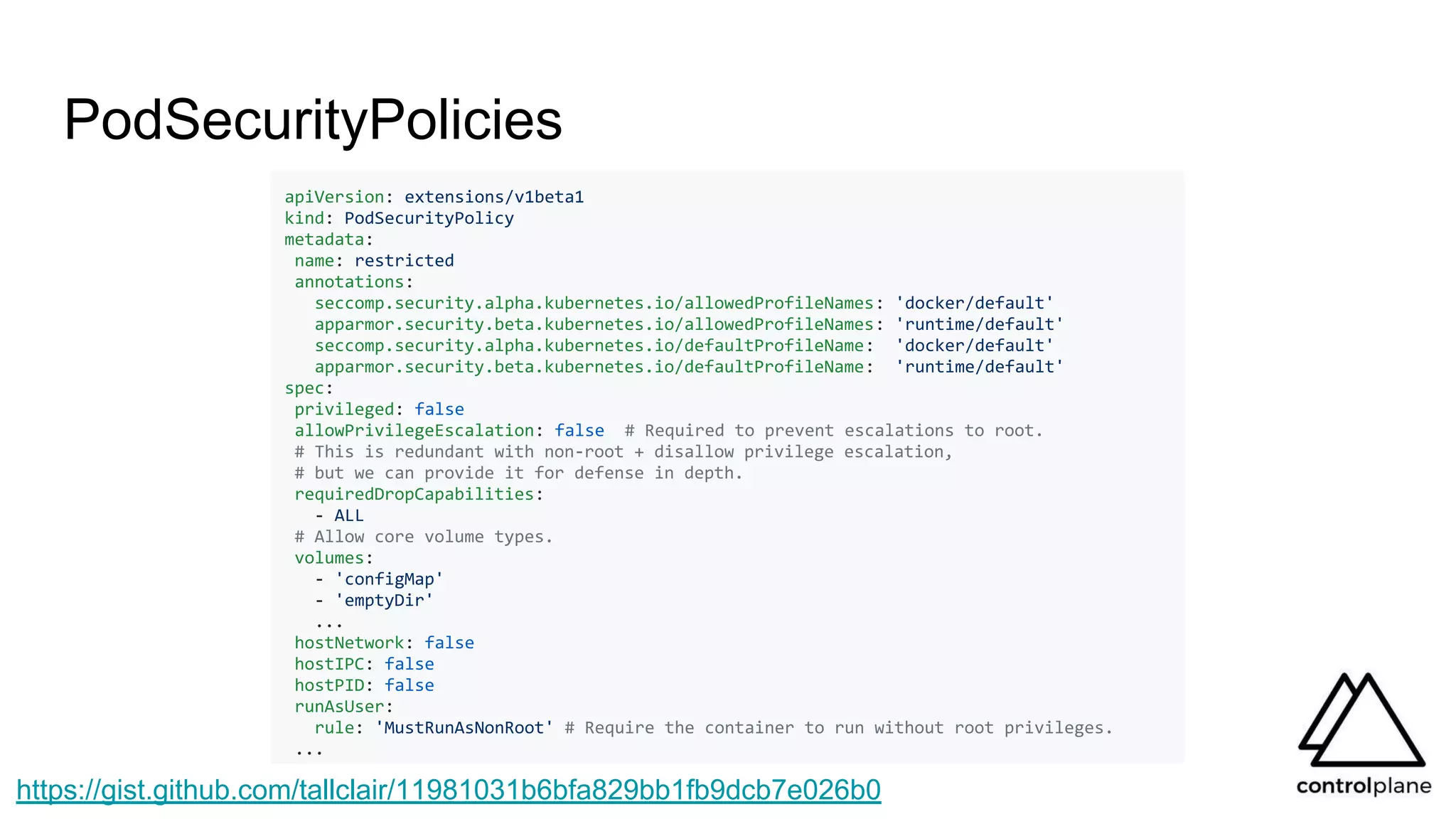 PodSecurityPolicies
apiVersion: extensions/v1beta1
kind: PodSecurityPolicy
metadata:
name: restricted
annotations:
seccomp.security.alpha.kubernetes.io/allowedProfileNames: 'docker/default'
apparmor.security.beta.kubernetes.io/allowedProfileNames: 'runtime/default'
seccomp.security.alpha.kubernetes.io/defaultProfileName: 'docker/default'
apparmor.security.beta.kubernetes.io/defaultProfileName: 'runtime/default'
spec:
privileged: false
allowPrivilegeEscalation: false # Required to prevent escalations to root.
# This is redundant with non-root + disallow privilege escalation,
# but we can provide it for defense in depth.
requiredDropCapabilities:
- ALL
# Allow core volume types.
volumes:
- 'configMap'
- 'emptyDir'
...
hostNetwork: false
hostIPC: false
hostPID: false
runAsUser:
rule: 'MustRunAsNonRoot' # Require the container to run without root privileges.
...
https://gist.github.com/tallclair/11981031b6bfa829bb1fb9dcb7e026b0
 