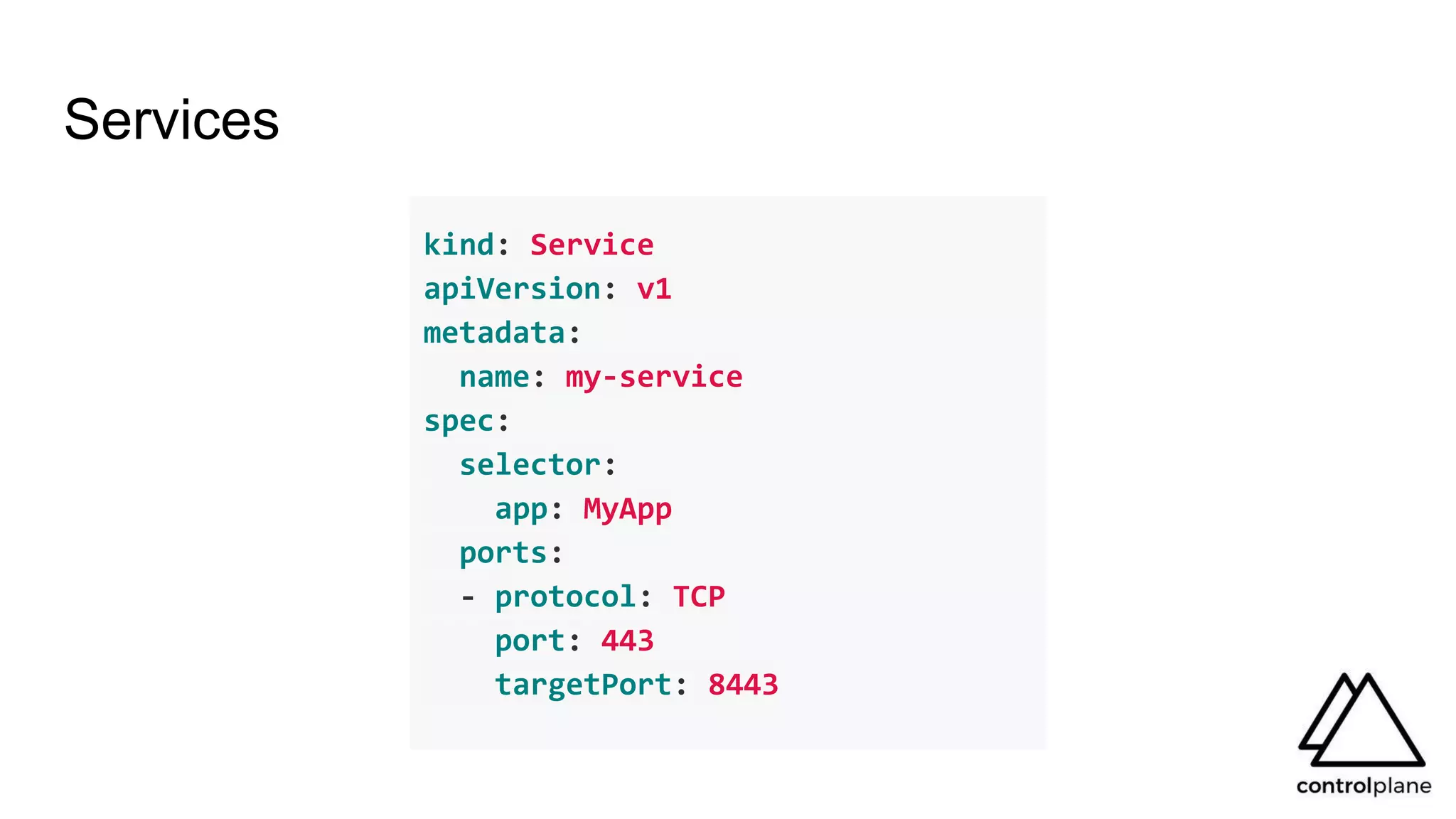 Services
kind: Service
apiVersion: v1
metadata:
name: my-service
spec:
selector:
app: MyApp
ports:
- protocol: TCP
port: 443
targetPort: 8443
 