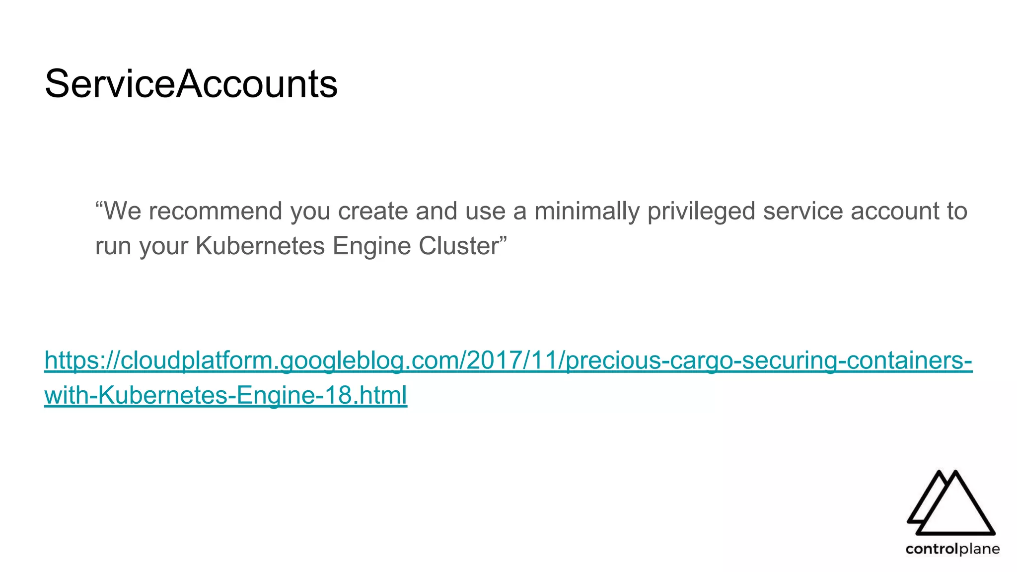 ServiceAccounts
“We recommend you create and use a minimally privileged service account to
run your Kubernetes Engine Cluster”
https://cloudplatform.googleblog.com/2017/11/precious-cargo-securing-containers-
with-Kubernetes-Engine-18.html
 