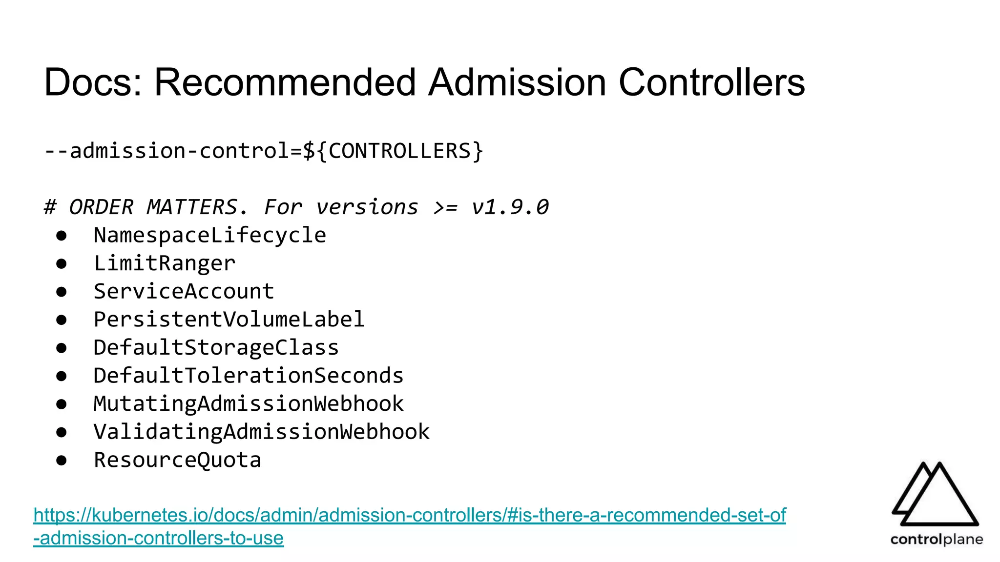 Docs: Recommended Admission Controllers
--admission-control=${CONTROLLERS}
# ORDER MATTERS. For versions >= v1.9.0
● NamespaceLifecycle
● LimitRanger
● ServiceAccount
● PersistentVolumeLabel
● DefaultStorageClass
● DefaultTolerationSeconds
● MutatingAdmissionWebhook
● ValidatingAdmissionWebhook
● ResourceQuota
https://kubernetes.io/docs/admin/admission-controllers/#is-there-a-recommended-set-of
-admission-controllers-to-use
 