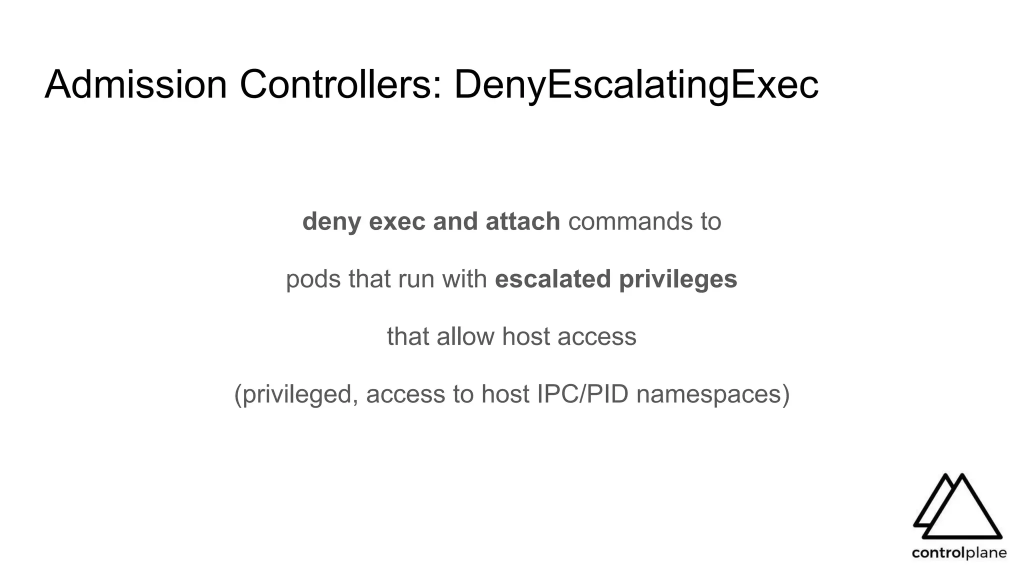 Admission Controllers: DenyEscalatingExec
deny exec and attach commands to
pods that run with escalated privileges
that allow host access
(privileged, access to host IPC/PID namespaces)
 