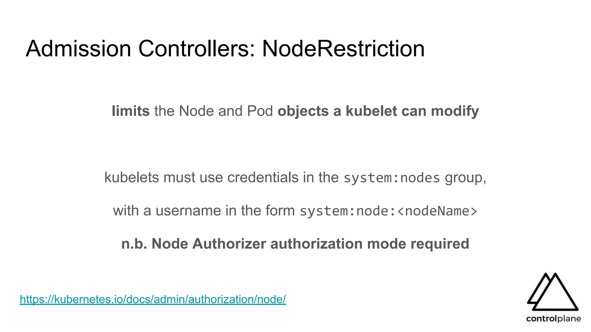 Admission Controllers: NodeRestriction
limits the Node and Pod objects a kubelet can modify
kubelets must use credentials in the system:nodes group,
with a username in the form system:node:<nodeName>
n.b. Node Authorizer authorization mode required
https://kubernetes.io/docs/admin/authorization/node/
 