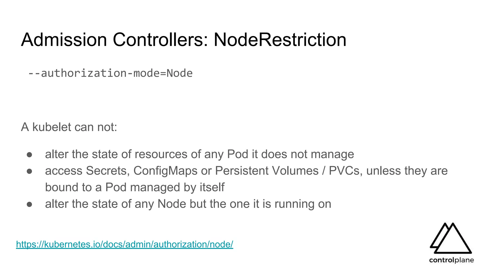 Admission Controllers: NodeRestriction
--authorization-mode=Node
A kubelet can not:
● alter the state of resources of any Pod it does not manage
● access Secrets, ConfigMaps or Persistent Volumes / PVCs, unless they are
bound to a Pod managed by itself
● alter the state of any Node but the one it is running on
https://kubernetes.io/docs/admin/authorization/node/
 