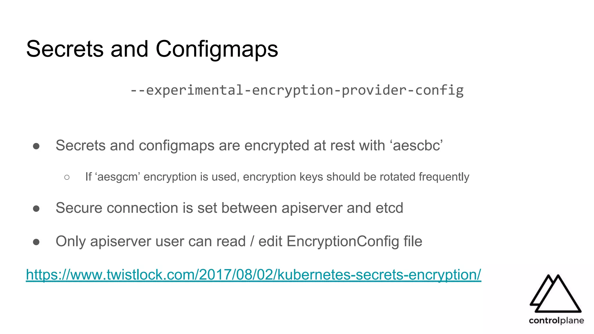 --experimental-encryption-provider-config
● Secrets and configmaps are encrypted at rest with ‘aescbc’
○ If ‘aesgcm’ encryption is used, encryption keys should be rotated frequently
● Secure connection is set between apiserver and etcd
● Only apiserver user can read / edit EncryptionConfig file
https://www.twistlock.com/2017/08/02/kubernetes-secrets-encryption/
Secrets and Configmaps
 