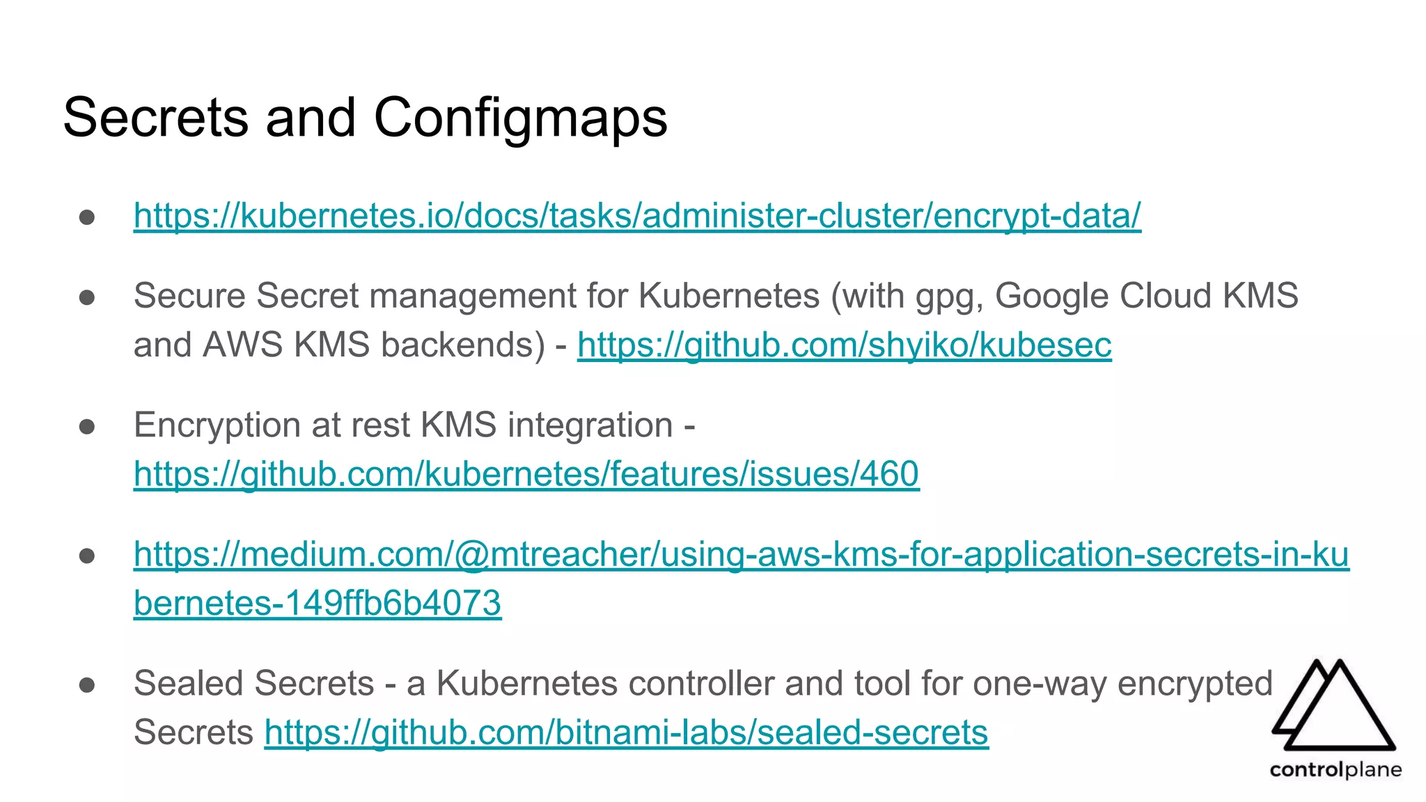 Secrets and Configmaps
● https://kubernetes.io/docs/tasks/administer-cluster/encrypt-data/
● Secure Secret management for Kubernetes (with gpg, Google Cloud KMS
and AWS KMS backends) - https://github.com/shyiko/kubesec
● Encryption at rest KMS integration -
https://github.com/kubernetes/features/issues/460
● https://medium.com/@mtreacher/using-aws-kms-for-application-secrets-in-ku
bernetes-149ffb6b4073
● Sealed Secrets - a Kubernetes controller and tool for one-way encrypted
Secrets https://github.com/bitnami-labs/sealed-secrets
 