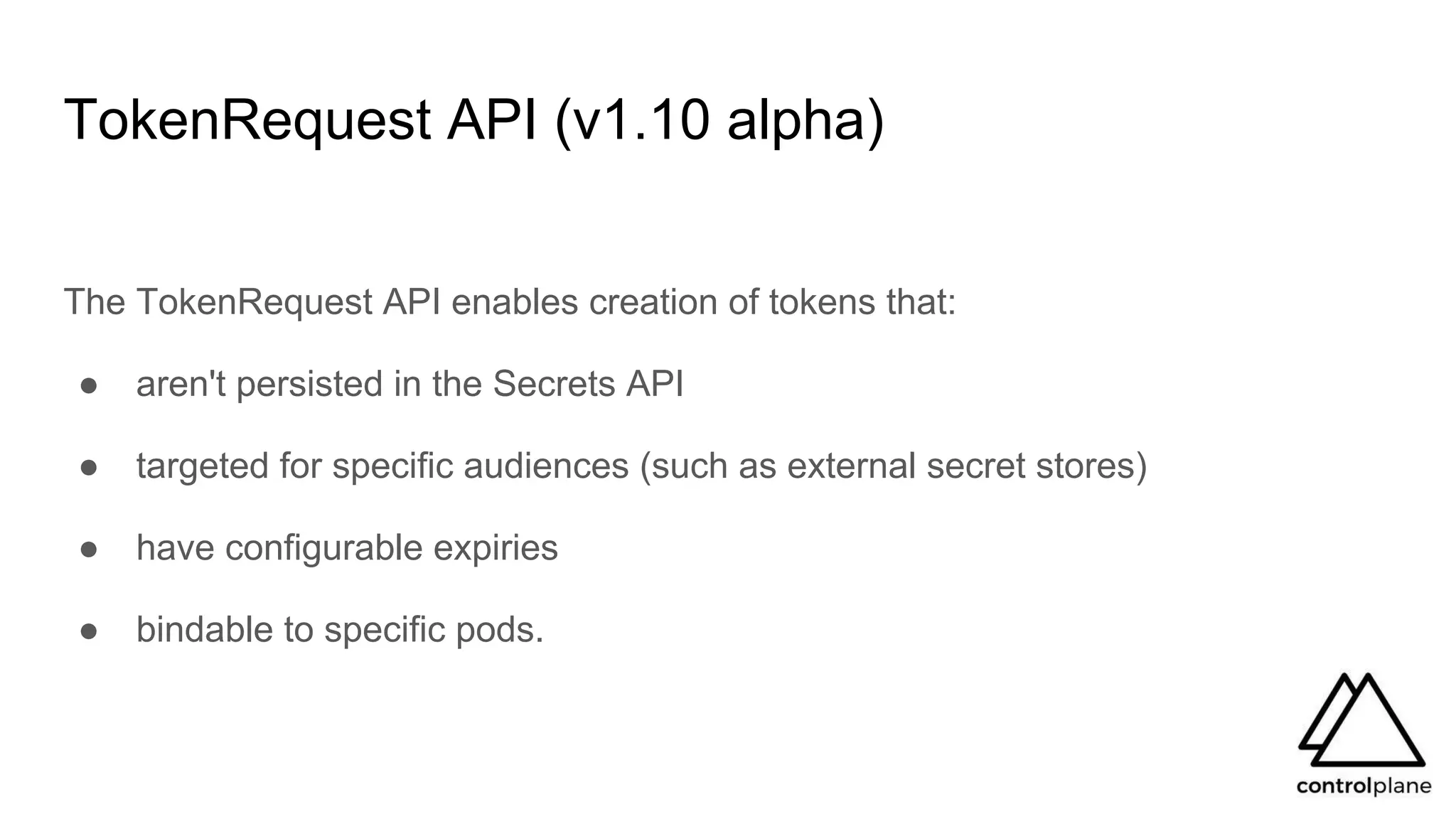 TokenRequest API (v1.10 alpha)
The TokenRequest API enables creation of tokens that:
● aren't persisted in the Secrets API
● targeted for specific audiences (such as external secret stores)
● have configurable expiries
● bindable to specific pods.
 