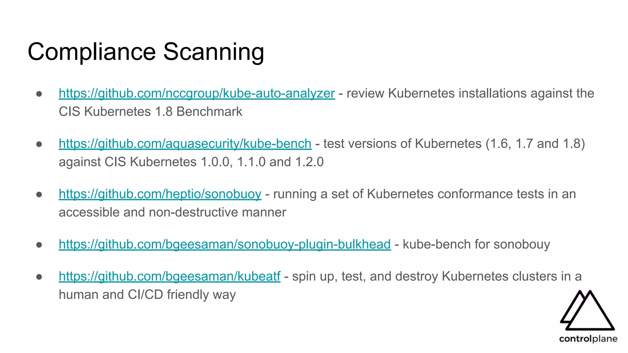 Compliance Scanning
● https://github.com/nccgroup/kube-auto-analyzer - review Kubernetes installations against the
CIS Kubernetes 1.8 Benchmark
● https://github.com/aquasecurity/kube-bench - test versions of Kubernetes (1.6, 1.7 and 1.8)
against CIS Kubernetes 1.0.0, 1.1.0 and 1.2.0
● https://github.com/heptio/sonobuoy - running a set of Kubernetes conformance tests in an
accessible and non-destructive manner
● https://github.com/bgeesaman/sonobuoy-plugin-bulkhead - kube-bench for sonobouy
● https://github.com/bgeesaman/kubeatf - spin up, test, and destroy Kubernetes clusters in a
human and CI/CD friendly way
 