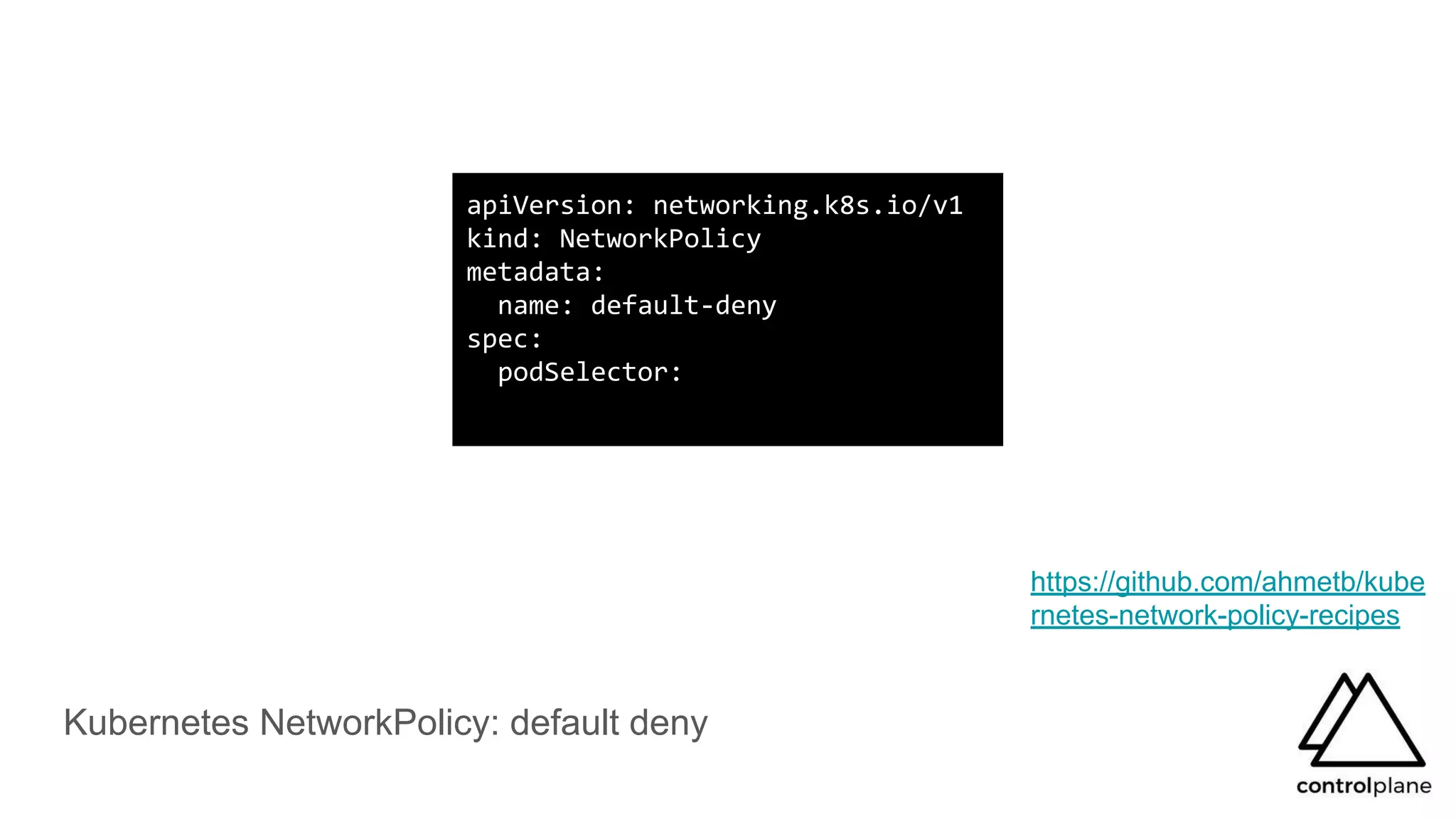 Kubernetes NetworkPolicy: default deny
apiVersion: networking.k8s.io/v1
kind: NetworkPolicy
metadata:
name: default-deny
spec:
podSelector:
https://github.com/ahmetb/kube
rnetes-network-policy-recipes
 