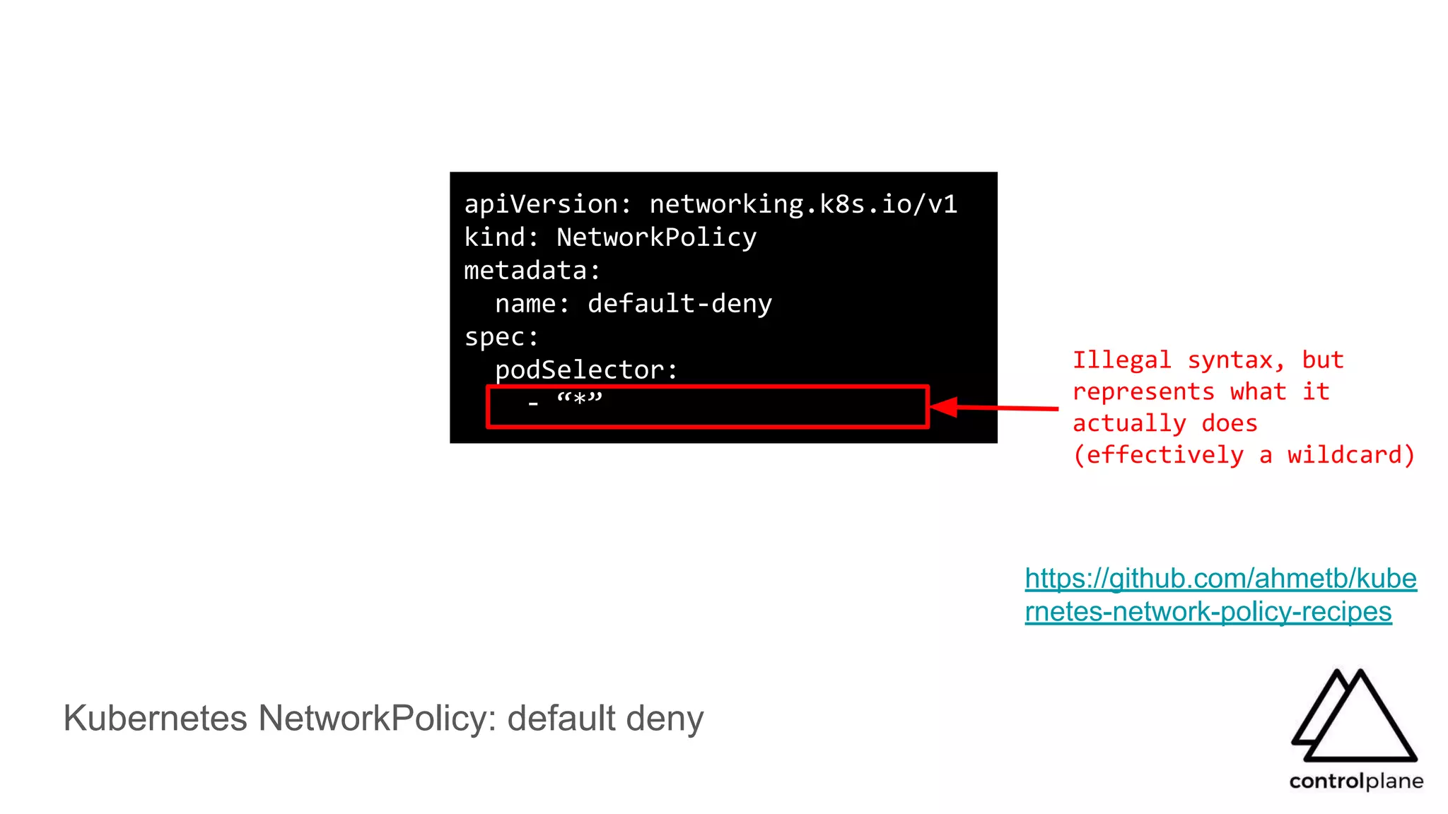 Kubernetes NetworkPolicy: default deny
apiVersion: networking.k8s.io/v1
kind: NetworkPolicy
metadata:
name: default-deny
spec:
podSelector:
- “*”
https://github.com/ahmetb/kube
rnetes-network-policy-recipes
Illegal syntax, but
represents what it
actually does
(effectively a wildcard)
 