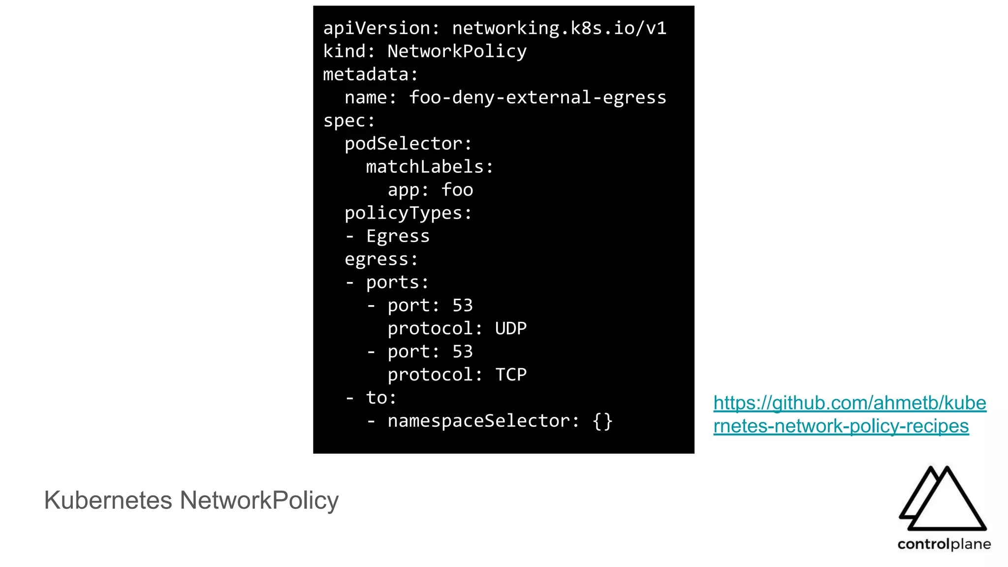 Kubernetes NetworkPolicy
https://github.com/ahmetb/kube
rnetes-network-policy-recipes
apiVersion: networking.k8s.io/v1
kind: NetworkPolicy
metadata:
name: foo-deny-external-egress
spec:
podSelector:
matchLabels:
app: foo
policyTypes:
- Egress
egress:
- ports:
- port: 53
protocol: UDP
- port: 53
protocol: TCP
- to:
- namespaceSelector: {}
 