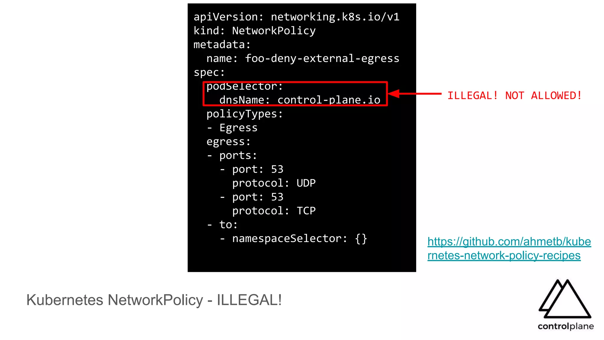 Kubernetes NetworkPolicy - ILLEGAL!
https://github.com/ahmetb/kube
rnetes-network-policy-recipes
apiVersion: networking.k8s.io/v1
kind: NetworkPolicy
metadata:
name: foo-deny-external-egress
spec:
podSelector:
dnsName: control-plane.io
policyTypes:
- Egress
egress:
- ports:
- port: 53
protocol: UDP
- port: 53
protocol: TCP
- to:
- namespaceSelector: {}
ILLEGAL! NOT ALLOWED!
 