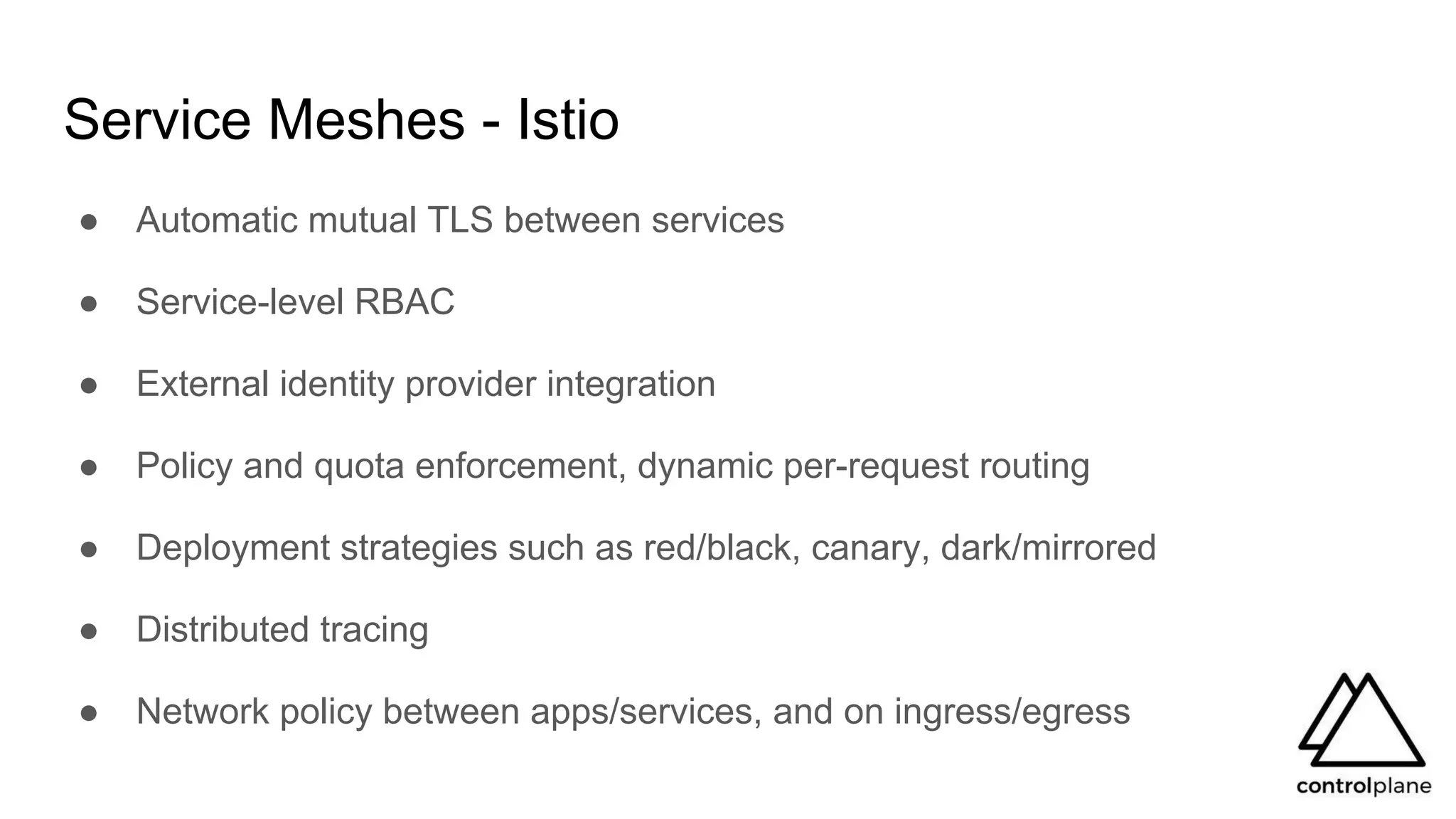 Service Meshes - Istio
● Automatic mutual TLS between services
● Service-level RBAC
● External identity provider integration
● Policy and quota enforcement, dynamic per-request routing
● Deployment strategies such as red/black, canary, dark/mirrored
● Distributed tracing
● Network policy between apps/services, and on ingress/egress
 