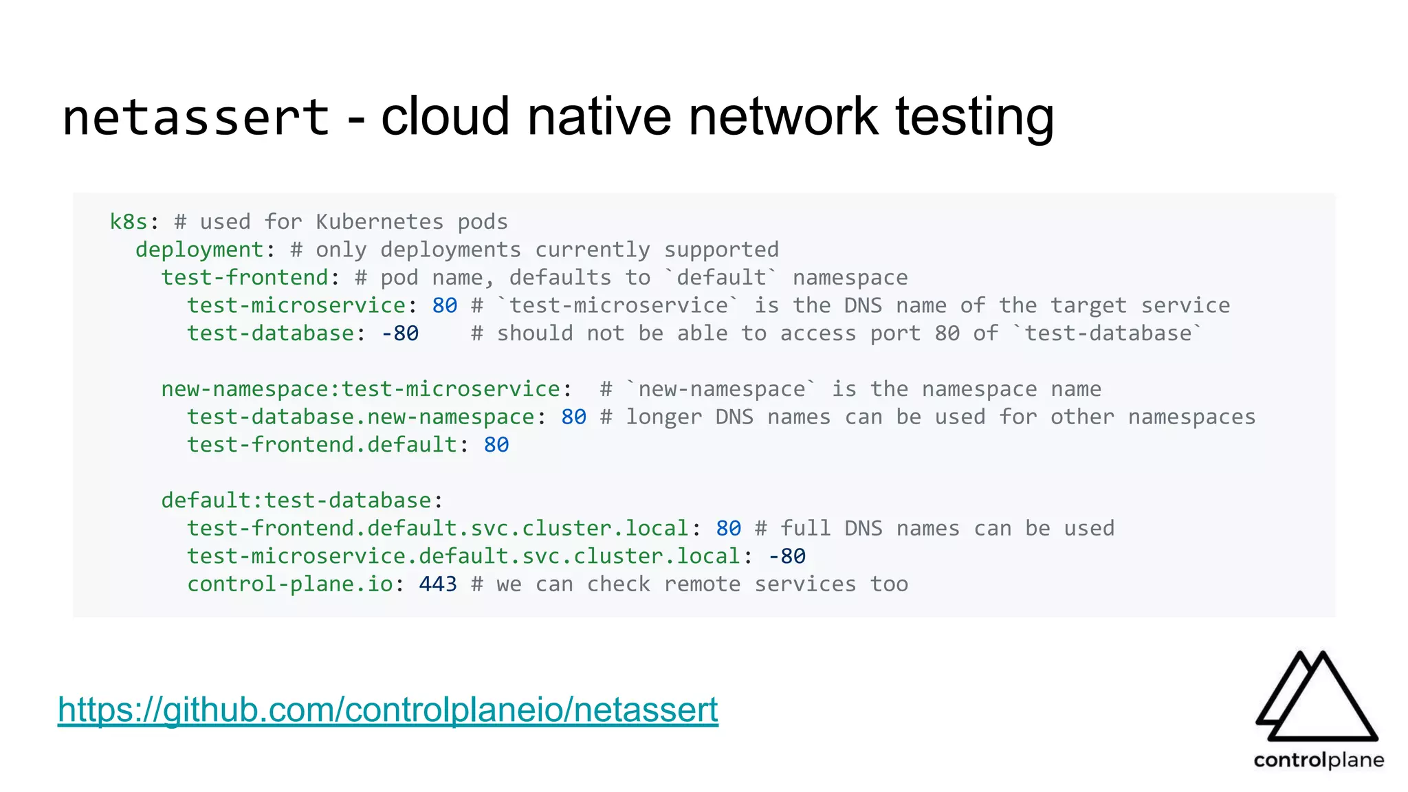 netassert - cloud native network testing
k8s: # used for Kubernetes pods
deployment: # only deployments currently supported
test-frontend: # pod name, defaults to `default` namespace
test-microservice: 80 # `test-microservice` is the DNS name of the target service
test-database: -80 # should not be able to access port 80 of `test-database`
new-namespace:test-microservice: # `new-namespace` is the namespace name
test-database.new-namespace: 80 # longer DNS names can be used for other namespaces
test-frontend.default: 80
default:test-database:
test-frontend.default.svc.cluster.local: 80 # full DNS names can be used
test-microservice.default.svc.cluster.local: -80
control-plane.io: 443 # we can check remote services too
https://github.com/controlplaneio/netassert
 