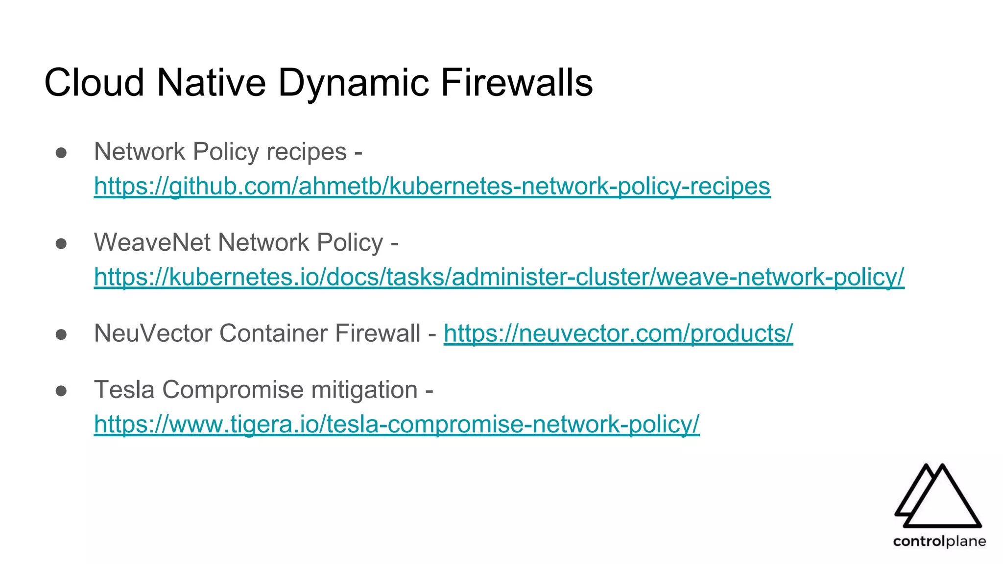 Cloud Native Dynamic Firewalls
● Network Policy recipes -
https://github.com/ahmetb/kubernetes-network-policy-recipes
● WeaveNet Network Policy -
https://kubernetes.io/docs/tasks/administer-cluster/weave-network-policy/
● NeuVector Container Firewall - https://neuvector.com/products/
● Tesla Compromise mitigation -
https://www.tigera.io/tesla-compromise-network-policy/
 