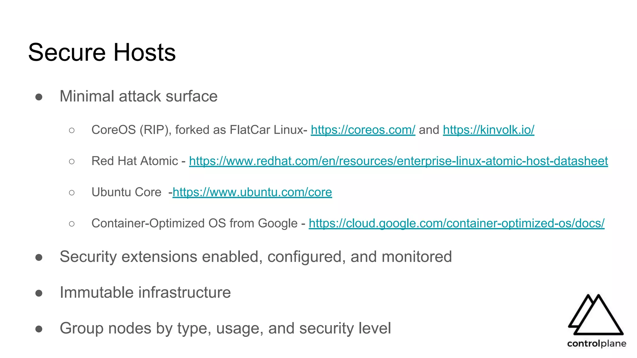 Secure Hosts
● Minimal attack surface
○ CoreOS (RIP), forked as FlatCar Linux- https://coreos.com/ and https://kinvolk.io/
○ Red Hat Atomic - https://www.redhat.com/en/resources/enterprise-linux-atomic-host-datasheet
○ Ubuntu Core -https://www.ubuntu.com/core
○ Container-Optimized OS from Google - https://cloud.google.com/container-optimized-os/docs/
● Security extensions enabled, configured, and monitored
● Immutable infrastructure
● Group nodes by type, usage, and security level
 