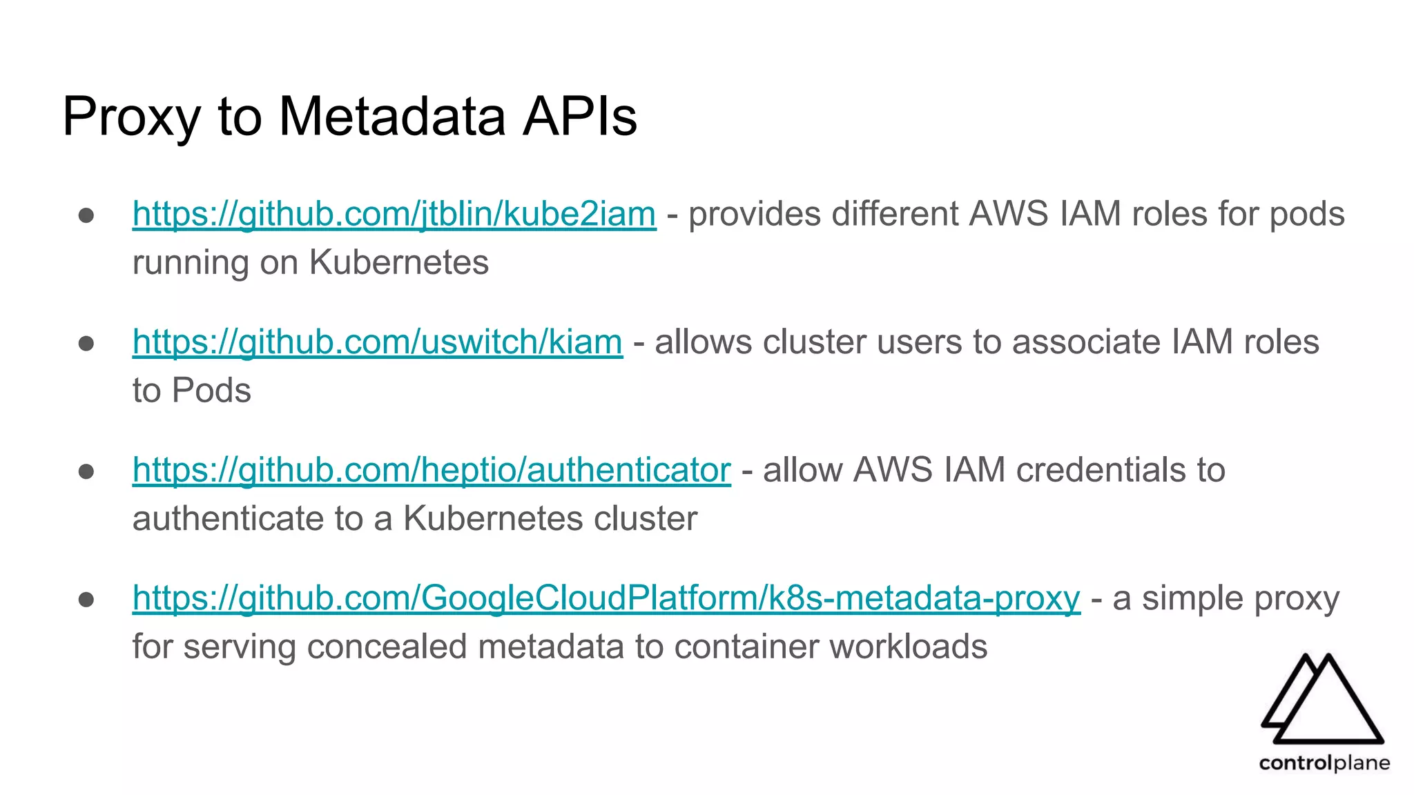 Proxy to Metadata APIs
● https://github.com/jtblin/kube2iam - provides different AWS IAM roles for pods
running on Kubernetes
● https://github.com/uswitch/kiam - allows cluster users to associate IAM roles
to Pods
● https://github.com/heptio/authenticator - allow AWS IAM credentials to
authenticate to a Kubernetes cluster
● https://github.com/GoogleCloudPlatform/k8s-metadata-proxy - a simple proxy
for serving concealed metadata to container workloads
 