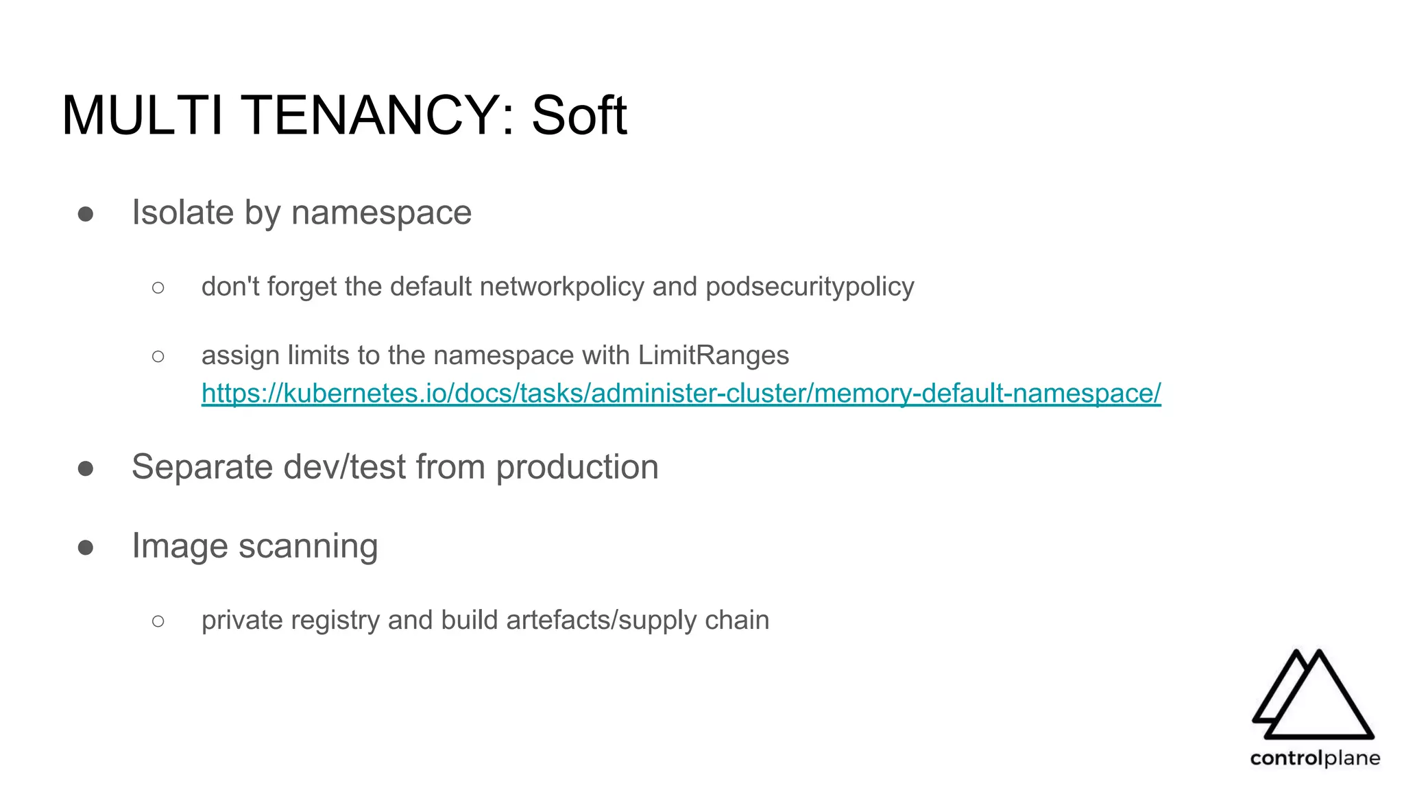 MULTI TENANCY: Soft
● Isolate by namespace
○ don't forget the default networkpolicy and podsecuritypolicy
○ assign limits to the namespace with LimitRanges
https://kubernetes.io/docs/tasks/administer-cluster/memory-default-namespace/
● Separate dev/test from production
● Image scanning
○ private registry and build artefacts/supply chain
 