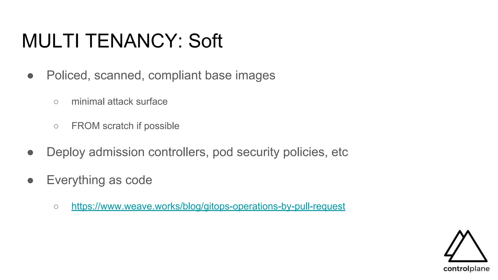MULTI TENANCY: Soft
● Policed, scanned, compliant base images
○ minimal attack surface
○ FROM scratch if possible
● Deploy admission controllers, pod security policies, etc
● Everything as code
○ https://www.weave.works/blog/gitops-operations-by-pull-request
 