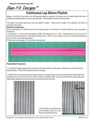 Sure-Fit Designs™
Continuous Lap Sleeve Placket
Fitting the Fast & Easy way with...
PRINTED IN U.S.A.Copyright© 2011, Sure-Fit Designs™ Ranita Corporation, Eugene, Oregon. All rights reserved.
Blouses or shirts with long sleeves and cuffs generally require an opening in the sleeve and are usually finished with either a
traditional shirt sleeve placket or a continuous lap placket. These directions are for the continuous lap.
The length of the placket opening can vary from pattern to pattern. Simply mark the length of this opening on the fabric as
indicated on the pattern.
Placket/Lap Preparation:
The lap is generally cut of self-fabric either on the straight of grain or on the bias for a decorative effect e.g. when using plaid or
striped fabric.
1. Cut lap band 1¼” (3.2cm) wide and double the length of the opening plus ½” (1.3cm). Optionally, band may be cut up to 1¾”
(4.5cm) wide which will result in a wider finished continuous lap. Initially, it may be easier to work with a wider band particularly if
you have never used this technique before.
2. Press under one long edge ¼” (0.6cm) wide on the lap band.
Placket/Slash Preparation:
1. Transfer/mark placket opening length onto sleeve with tracing wheel or marking pencil. Clearly mark a dot at the tip of the
placket opening. This dot will be the pivot point when stitching.
2. Reinforce this tip by stitching along the placket opening in a triangular shape as shown and shortening the stitch length to15
stitches/inch as you near the tip. At the tip, with the needle in the down position, pivot, then stitch down the opposite side of the
slight triangle, lengthening the stitches after you’ve turned down the other side.
3. Slash between the stitching lines
being extremely careful not to clip
through the stitching at the tip.
 