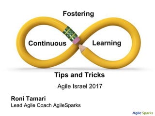 Tips and Tricks
Roni Tamari
Lead Agile Coach AgileSparks
Fostering
Continuous Learning
Agile Israel 2017
 