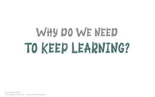 Cara Turner 2019
© Creative Commons – Share with Attribution
WHY DO WE NEED
TO KEEP LEARNING?
 