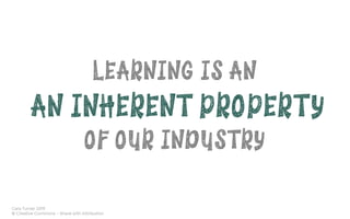 Cara Turner 2019
© Creative Commons – Share with Attribution
LEARNING IS AN
AN INHERENT PROPERTY
OF OUR INDUSTRY
 