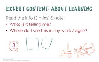 Cara Turner 2019
© Creative Commons – Share with Attribution
EXPERT CONTENT: ABOUT LEARNING
Read the info (3 mins) & note:
•  What is it telling me?
•  Where do I see this in my work / agile?
3min
 