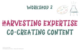 Cara Turner 2019
© Creative Commons – Share with Attribution
WORKSHOP 2
HARVESTING EXPERTISE 
CO-CREATING CONTENT
 
