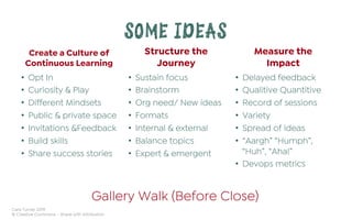 Cara Turner 2019
© Creative Commons – Share with Attribution
SOME IDEAS
Create a Culture of
Continuous Learning
•  Opt In
•  Curiosity & Play
•  Different Mindsets
•  Public & private space
•  Invitations &Feedback
•  Build skills
•  Share success stories
Structure the
Journey
•  Sustain focus
•  Brainstorm
•  Org need/ New ideas
•  Formats
•  Internal & external
•  Balance topics
•  Expert & emergent
Measure the
Impact
•  Delayed feedback
•  Qualitive Quantitive
•  Record of sessions
•  Variety
•  Spread of ideas
•  “Aargh” “Humph”,
“Huh”, “Aha!”
•  Devops metrics
Gallery Walk (Before Close)
 