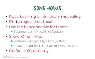 Cara Turner 2019
© Creative Commons – Share with Attribution
SOME HOWS
•  PULL: Learning is intrinsically motivating
•  Find a regular heartbeat
•  Use the Retrospective for teams:
 Balance learning with reﬂection
•  Share, Offer, Invite
 Pictures – especially Lego (FOMO)
 Results – applied, improvements, created
•  Do fun stuff publically
 