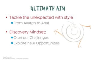 Cara Turner 2019
© Creative Commons – Share with Attribution
ULTIMATE AIM
•  Tackle the unexpected with style
 From Aaargh to Aha!
•  Discovery Mindset:
 Own our Challenges
 Explore new Opportunities
 