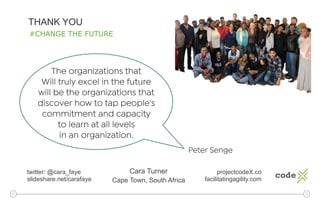 THANK YOU
Cara Turner
Cape Town, South Africa
projectcodeX.co
facilitatingagility.com
twitter: @cara_faye
slideshare.net/carafaye
The organizations that
Will truly excel in the future
will be the organizations that
discover how to tap people's
commitment and capacity
to learn at all levels
in an organization.
Peter Senge
#CHANGE THE FUTURE
 