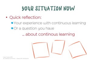 Cara Turner 2019
© Creative Commons – Share with Attribution
YOUR SITUATION NOW
•  Quick reﬂection:
 Your experience with continuous learning
 Or a question you have
… about continous learning
 
