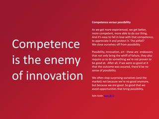 Competence versus possibility

Competence
is the enemy
of innovation

As we get more experienced, we get better,
more competent, more able to do our thing.
And it's easy to fall in love with that competence,
to appreciate it and protect it. The pitfall?
We close ourselves off from possibility.
Possibility, innovation, art - these are endeavors
that not only bring the whiff of failure, they also
require us to do something we're not proven to
be good at. After all, if we were so good at it
that the outcome was assured, there'd be no
sense of possibility.
We often stop surprising ourselves (and the
market) not because we're no good anymore,
but because we are good. So good that we
avoid opportunities that bring possibility.
Seth Godin, April 2013

18

December 13, 2013

Philips IT Innovation

 